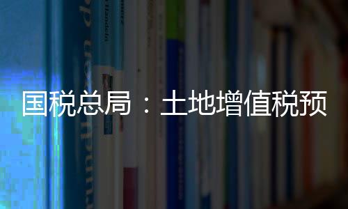 國稅總局：土地增值稅預征率將不得低于5%