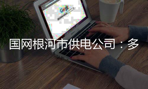 國網根河市供電公司：多措并舉抓實作風建設