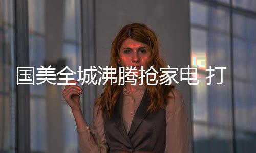 國美全城沸騰搶家電 打造生活家電版“親愛的熱愛的”