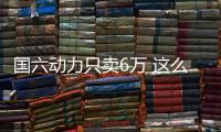 國六動力只賣6萬 這么良心居然賣不動？