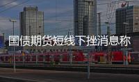 國債期貨短線下挫消息稱央行已與幾家主要金融機構簽訂債券借入協議