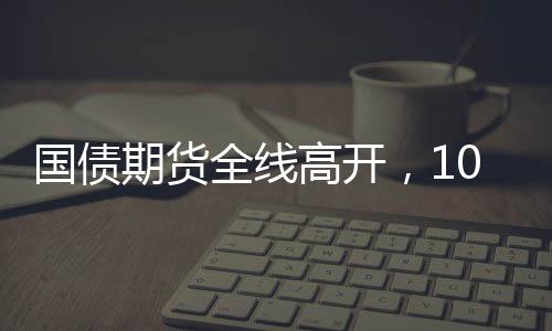 國債期貨全線高開，10年期主力合約漲0.41%