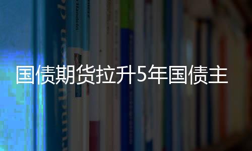 國債期貨拉升5年國債主連上漲0.21%