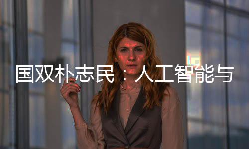 國(guó)雙樸志民：人工智能與產(chǎn)業(yè)相結(jié)合是下一代數(shù)字化轉(zhuǎn)型方向