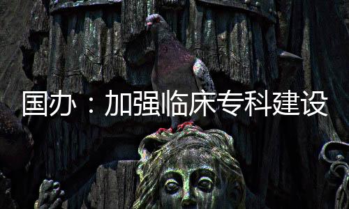 國(guó)辦：加強(qiáng)臨床專(zhuān)科建設(shè) 加大對(duì)中醫(yī)醫(yī)院的支持力度