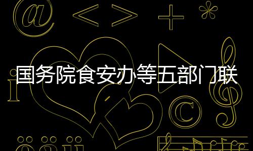 國務院食安辦等五部門聯合部署校園食品安全排查整治專項行動