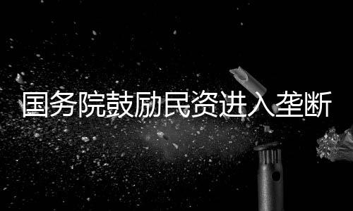 國務院鼓勵民資進入壟斷行業 推進兼并重組