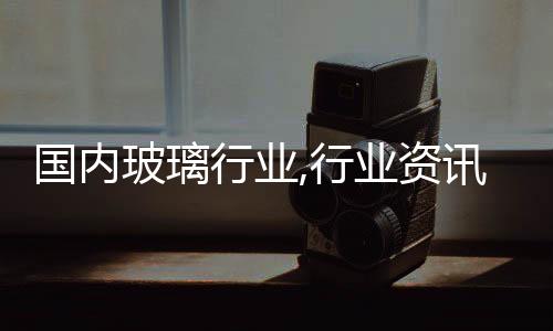 國內(nèi)玻璃行業(yè),行業(yè)資訊