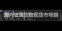 國內玻璃貨物現貨市場弱勢格局難改！,行業資訊