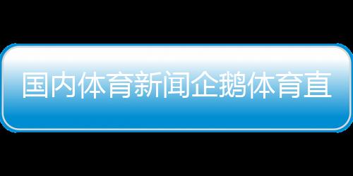 國內體育新聞企鵝體育直播—中國體育新聞乒乓球