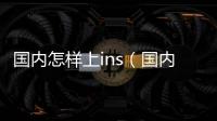 國(guó)內(nèi)怎樣上ins（國(guó)內(nèi)大家是怎么上ins的）