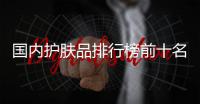 國內(nèi)護膚品排行榜前十名品牌(國內(nèi)護膚品排名前十的品牌)
