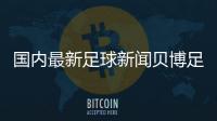 國內最新足球新聞貝博足球app下載足球資料