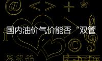 國(guó)內(nèi)油價(jià)氣價(jià)能否“雙管齊下”?