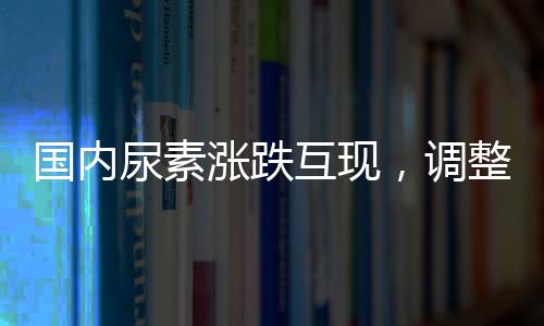 國內尿素漲跌互現，調整幅度在10