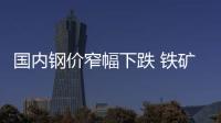 國內(nèi)鋼價窄幅下跌 鐵礦石市場震蕩盤整