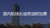 國內航線長途燃油附加費漲到100元 高于部分航線票價