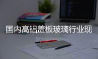 國內(nèi)高鋁蓋板玻璃行業(yè)現(xiàn)狀淺析,經(jīng)驗交流