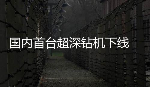 國內首臺超深鉆機下線 國際石油巨頭搶購