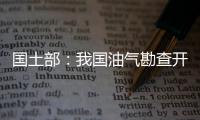 國土部：我國油氣勘查開發取得豐碩成果
