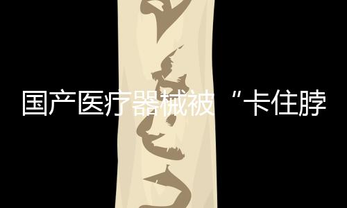 國產(chǎn)醫(yī)療器械被“卡住脖子”？“卡”在基礎科研