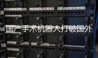 國產手術機器人打破國外壟斷 預計年底走向市場