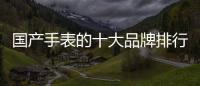 國產(chǎn)手表的十大品牌排行（今年國產(chǎn)手表十大品牌有哪些）