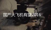 國產(chǎn)大飛機(jī)有望2016年首飛