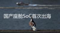 國產座艙SoC首次出海！這家本土Tier1拿下歐洲汽車巨頭