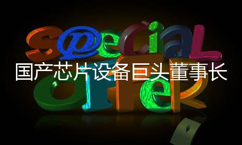 國產(chǎn)芯片設(shè)備巨頭董事長放棄美籍 恢復(fù)中國國籍引發(fā)關(guān)注
