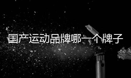 國產運動品牌哪一個牌子最好（國產運動品牌有哪些牌子）
