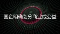 國企明確劃分商業(yè)或公益 加速除“僵尸”