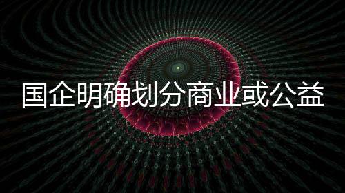 國企明確劃分商業或公益 加速除“僵尸”