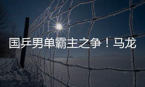 國乒男單霸主之爭！馬龍?bào)@天大逆轉(zhuǎn) 奪總決賽冠軍