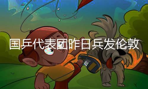 國(guó)乒代表團(tuán)昨日兵發(fā)倫敦 世界冠軍組豪華陪練團(tuán)