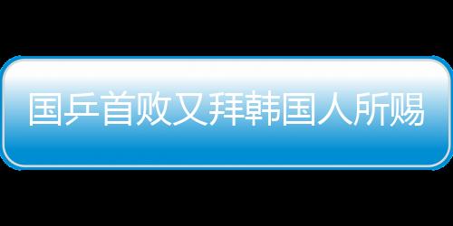 國乒首敗又拜韓國人所賜 北京小將自稱打得著急