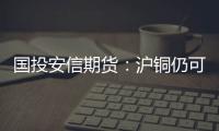 國投安信期貨：滬銅仍可沖高，關(guān)注倫銅8500美元韌性