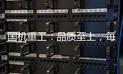 國機重工：品質至上，每一臺設備都是工況典范