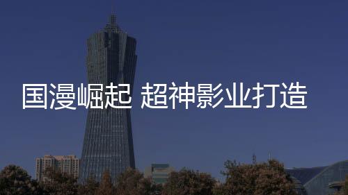 國漫崛起 超神影業打造多元化動漫鏈條