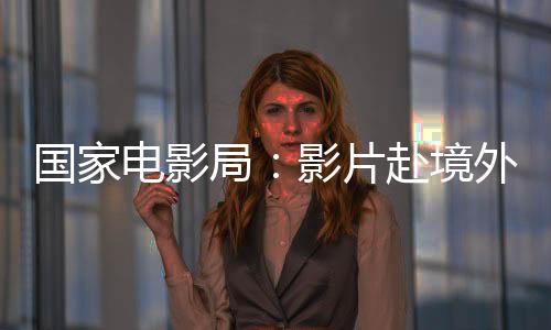 國(guó)家電影局：影片赴境外參加電影節(jié)（展）前須履行備案