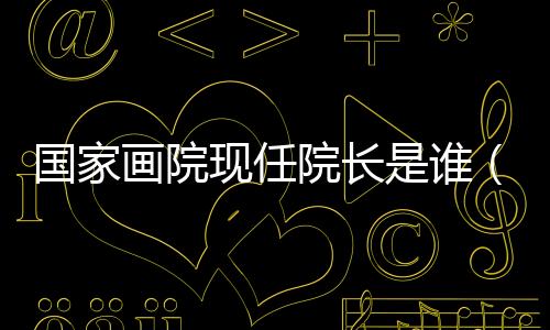 國家畫院現(xiàn)任院長是誰（國家畫院院長行政級別）