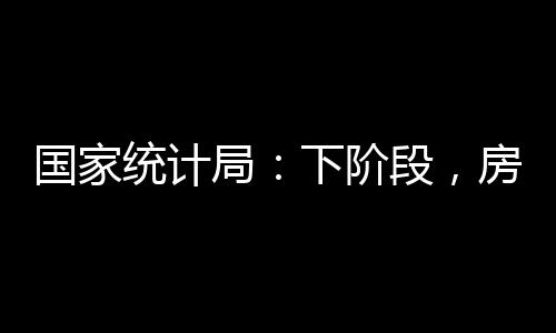 國家統計局：下階段，房地產投資、銷售、市場運行將逐步趨于改善