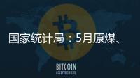 國家統計局：5月原煤、電力生產略有放緩，原油、天然氣生產有所加快