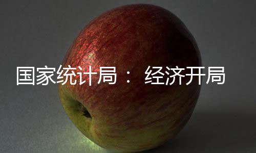 國家統計局： 經濟開局總體平穩 創新態勢持續向好