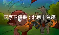 國家衛健委：北京豐臺疫情目前處于疫情防控的關鍵期