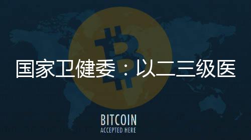 國家衛健委：以二三級醫院全科醫生為突破點 引導其參與家庭醫生簽約