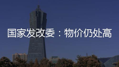 國家發改委：物價仍處高位 全年走勢總體可控