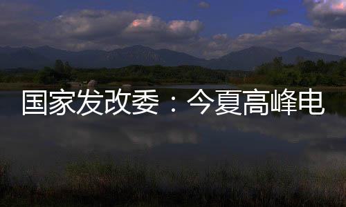 國家發(fā)改委：今夏高峰電力保供須充分考慮極端天氣事件影響