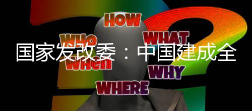 國家發(fā)改委：中國建成全球最大、最完整的新能源產(chǎn)業(yè)鏈