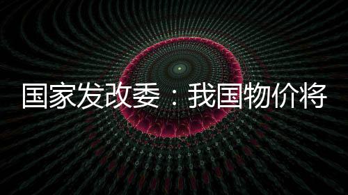 國家發改委：我國物價將繼續保持總體平穩運行態勢